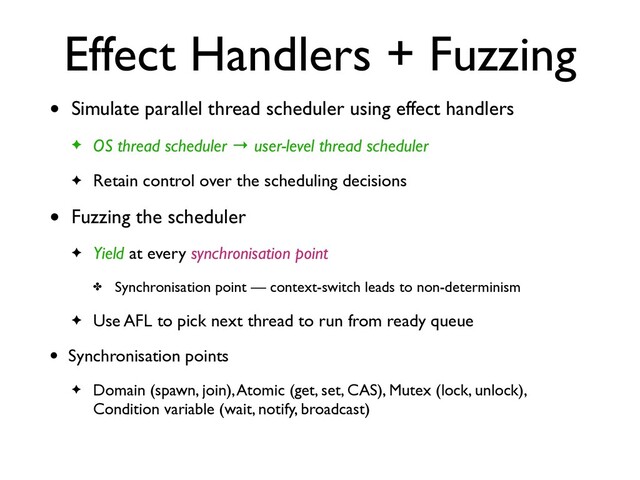 Effect Handlers + Fuzzing
• Simulate parallel thread scheduler using effect handler
s

✦ OS thread scheduler → user-level thread schedule
r

✦ Retain control over the scheduling decisions
• Fuzzing the schedule
r

✦ Yield at every synchronisation point
✤ Synchronisation point — context-switch leads to non-determinis
m

✦ Use AFL to pick next thread to run from ready queue
• Synchronisation point
s

✦ Domain (spawn, join), Atomic (get, set, CAS), Mutex (lock, unlock),
Condition variable (wait, notify, broadcast)
