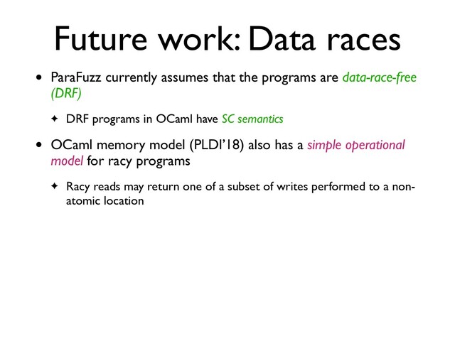Future work: Data races
• ParaFuzz currently assumes that the programs are data-race-free
(DRF)
✦ DRF programs in OCaml have SC semantics
• OCaml memory model (PLDI’18) also has a simple operational
model for racy program
s

✦ Racy reads may return one of a subset of writes performed to a non-
atomic location
