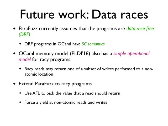 Future work: Data races
• ParaFuzz currently assumes that the programs are data-race-free
(DRF)
✦ DRF programs in OCaml have SC semantics
• OCaml memory model (PLDI’18) also has a simple operational
model for racy program
s

✦ Racy reads may return one of a subset of writes performed to a non-
atomic location
• Extend ParaFuzz to racy program
s

✦ Use AFL to pick the value that a read should retur
n

✦ Force a yield at non-atomic reads and writes

