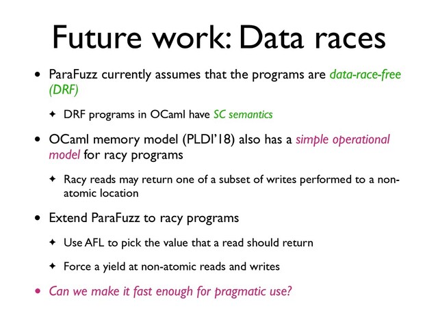 Future work: Data races
• ParaFuzz currently assumes that the programs are data-race-free
(DRF)
✦ DRF programs in OCaml have SC semantics
• OCaml memory model (PLDI’18) also has a simple operational
model for racy program
s

✦ Racy reads may return one of a subset of writes performed to a non-
atomic location
• Extend ParaFuzz to racy program
s

✦ Use AFL to pick the value that a read should retur
n

✦ Force a yield at non-atomic reads and writes
• Can we make it fast enough for pragmatic use?
