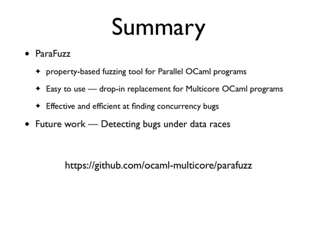 Summary
• ParaFuzz
 

✦ property-based fuzzing tool for Parallel OCaml program
s

✦ Easy to use — drop-in replacement for Multicore OCaml program
s

✦ Effective and ef
fi
cient at
fi
nding concurrency bug
s

• Future work — Detecting bugs under data races
https://github.com/ocaml-multicore/parafuzz
