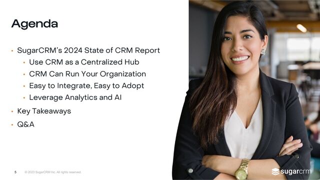 © 2023 SugarCRM Inc. All rights reserved.
Agenda
• SugarCRM’s 2024 State of CRM Report
• Use CRM as a Centralized Hub
• CRM Can Run Your Organization
• Easy to Integrate, Easy to Adopt
• Leverage Analytics and AI
• Key Takeaways
• Q&A
5
5
