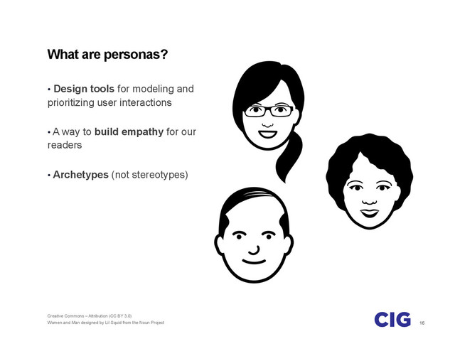 16
What are personas?
•  Design tools for modeling and
prioritizing user interactions
•  A way to build empathy for our
readers
•  Archetypes (not stereotypes)
Creative Commons – Attribution (CC BY 3.0)
Women and Man designed by Lil Squid from the Noun Project
