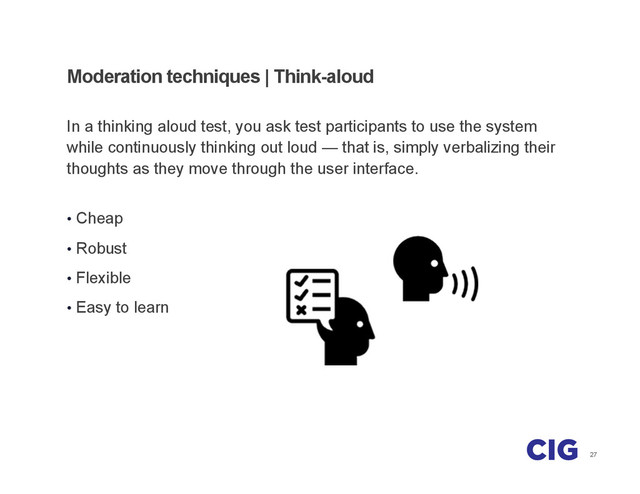 27
Moderation techniques | Think-aloud
In a thinking aloud test, you ask test participants to use the system
while continuously thinking out loud — that is, simply verbalizing their
thoughts as they move through the user interface.
•  Cheap
•  Robust
•  Flexible
•  Easy to learn
