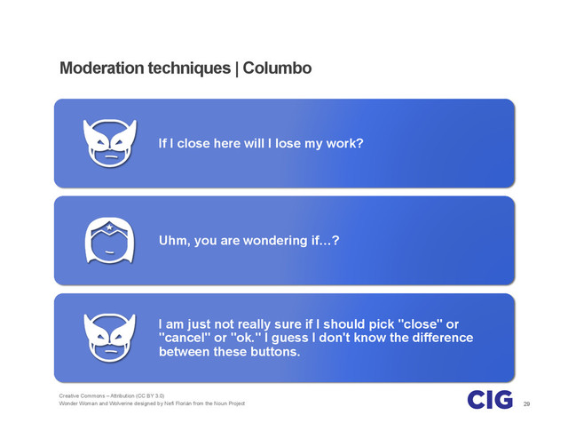29
Moderation techniques | Columbo
If I close here will I lose my work?
Uhm, you are wondering if…?
I am just not really sure if I should pick "close" or
"cancel" or "ok." I guess I don't know the difference
between these buttons.
Creative Commons – Attribution (CC BY 3.0)
Wonder Woman and Wolverine designed by Nefi Florián from the Noun Project
