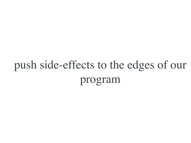 push side-effects to the edges of our
program
