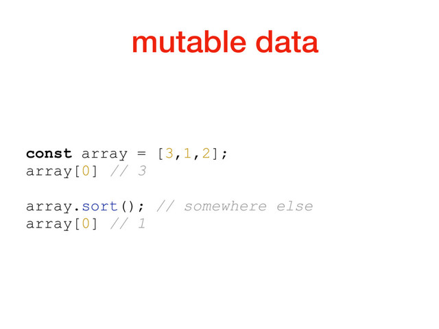mutable data
const array = [3,1,2];
array[0] // 3
array.sort(); // somewhere else
array[0] // 1
