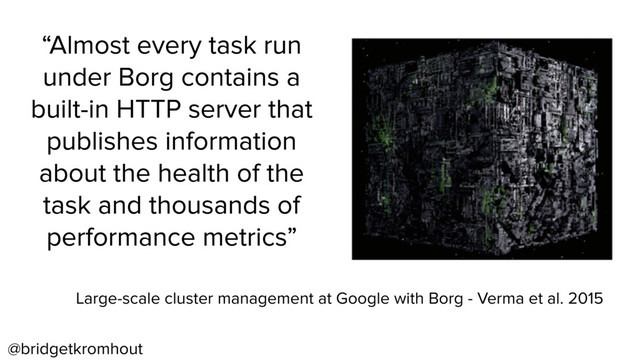 @bridgetkromhout
“Almost every task run
under Borg contains a
built-in HTTP server that
publishes information
about the health of the
task and thousands of
performance metrics”
Large-scale cluster management at Google with Borg - Verma et al. 2015
“Almost every task run
under Borg contains a
built-in HTTP server that
publishes information
about the health of the
task and thousands of
performance metrics”
