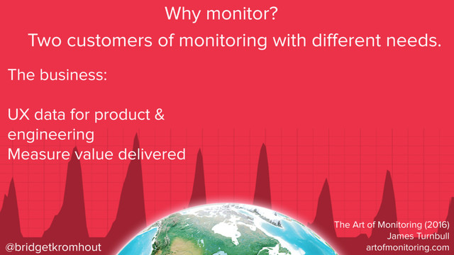 @bridgetkromhout
Why monitor?
The business:
UX data for product &
engineering
Measure value delivered
Two customers of monitoring with diﬀerent needs.
The Art of Monitoring (2016)
James Turnbull
artofmonitoring.com
