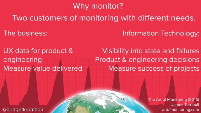 @bridgetkromhout
Why monitor?
The business:
UX data for product &
engineering
Measure value delivered
Information Technology:
Visibility into state and failures
Product & engineering decisions
Measure success of projects
Two customers of monitoring with diﬀerent needs.
The Art of Monitoring (2016)
James Turnbull
artofmonitoring.com
