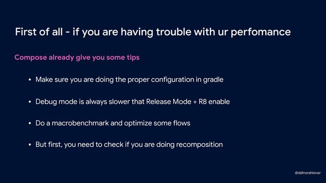 Compose already give you some tips
First of all - if you are having trouble with ur perfomance
• Make sure you are doing the proper configuration in gradle
• Debug mode is always slower that Release Mode + R8 enable
• Do a macrobenchmark and optimize some flows
• But first, you need to check if you are doing recomposition
@ddinorahtovar
