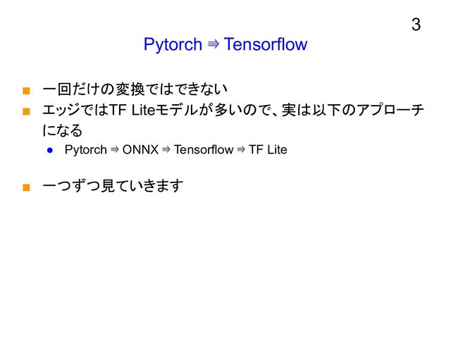 Pytorch ⇛ Tensorflow
■ 一回だけの変換ではできない
■ エッジではTF Liteモデルが多いので、実は以下のアプローチ
になる
● Pytorch ⇛ ONNX ⇛ Tensorflow ⇛ TF Lite
■ 一つずつ見ていきます
3
