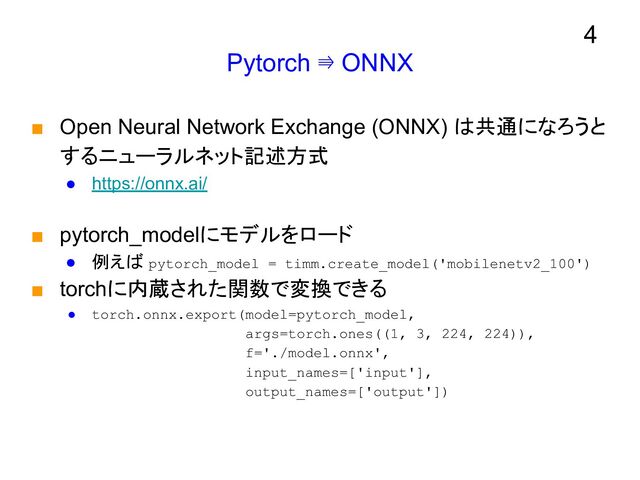 Pytorch ⇛ ONNX
■ Open Neural Network Exchange (ONNX) は共通になろうと
するニューラルネット記述方式
● https://onnx.ai/
■ pytorch_modelにモデルをロード
● 例えば pytorch_model = timm.create_model('mobilenetv2_100')
■ torchに内蔵された関数で変換できる
● torch.onnx.export(model=pytorch_model,
args=torch.ones((1, 3, 224, 224)),
f='./model.onnx',
input_names=['input'],
output_names=['output'])
4
