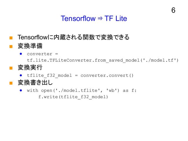 Tensorflow ⇛ TF Lite
■ Tensorflowに内蔵される関数で変換できる
■ 変換準備
● converter =
tf.lite.TFLiteConverter.from_saved_model('./model.tf')
■ 変換実行
● tflite_f32_model = converter.convert()
■ 変換書き出し
● with open('./model.tflite', 'wb') as f:
f.write(tflite_f32_model)
6
