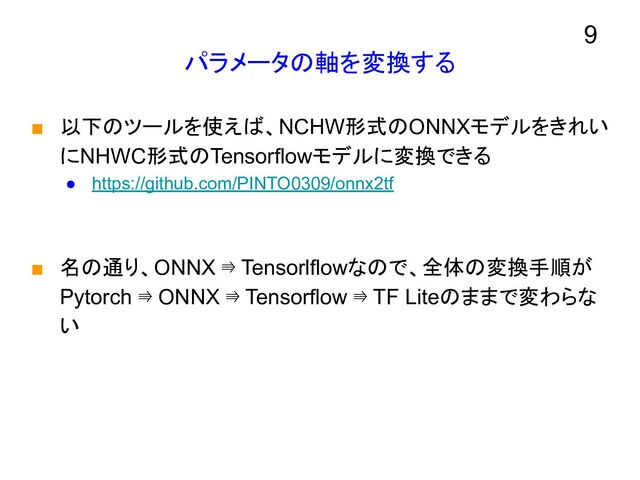 パラメータの軸を変換する
■ 以下のツールを使えば、NCHW形式のONNXモデルをきれい
にNHWC形式のTensorflowモデルに変換できる
● https://github.com/PINTO0309/onnx2tf
■ 名の通り、ONNX ⇛ Tensorlflowなので、全体の変換手順が
Pytorch ⇛ ONNX ⇛ Tensorflow ⇛ TF Liteのままで変わらな
い
9
