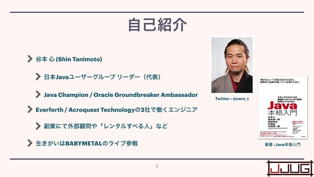 ୩ຊ ৺ (Shin Tanimoto)


೔ຊJavaϢʔβʔάϧʔϓ Ϧʔμʔʢ୅දʣ


Java Champion / Oracle Groundbreaker Ambassador


Everforth / Acroquest Technologyͷ2ࣾͰಇ͘ΤϯδχΞ


෭ۀʹͯ֎෦ސ໰΍ʮϨϯλϧ͢΂ΔਓʯͳͲ


ੜ͖͕͍͸BABYMETALͷϥΠϒࢀઓ
ࣗݾ঺հ
2
Twitter : @cero_t
ஶॻ : Javaຊ֨ೖ໳
