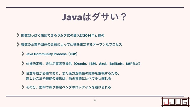 ؔ਺ܕͬΆ͘දهͰ͖ΔϥϜμࣜͷಋೖ͸2014೥ͱ஗Ί


ෳ਺ͷاۀ΍ஂମͷ߹ҙʹΑͬͯ࢓༷Λࡦఆ͢ΔΦʔϓϯͳϓϩηε


Java Community ProcessʢJCPʣ


࢓༷ܾఆޙɺ֤͕࣮ࣾ૷ΛఏڙʢOracleɺIBMɺAzulɺBellSoftɺSAPͳͲʣ


߹ҙܗ੒͕ඞཁͰ͋Γɺ·ͨޙํޓ׵ੑͷҡ࣋Λॏࢹ͢ΔͨΊɺ
 
৽͍͠จ๏΍ػೳͷఏڙ͸ɺଞͷݴޠʹൺ΂ͯগ͠஗ΕΔ


ͦͷ෼ɺݎ࿚Ͱ͋ΓಛఆϕϯμͷϩοΫΠϯΛආ͚ΒΕΔ
Java͸μα͍ʁ
14
