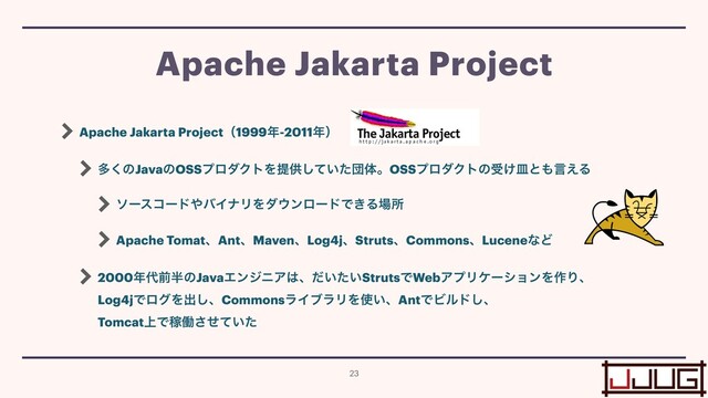 Apache Jakarta Projectʢ1999೥-2011೥ʣ


ଟ͘ͷJavaͷOSSϓϩμΫτΛఏڙ͍ͯͨ͠ஂମɻOSSϓϩμΫτͷड͚ࡼͱ΋ݴ͑Δ


ιʔείʔυ΍όΠφϦΛμ΢ϯϩʔυͰ͖Δ৔ॴ


Apache TomatɺAntɺMavenɺLog4jɺStrutsɺCommonsɺLuceneͳͲ


2000೥୅લ൒ͷJavaΤϯδχΞ͸ɺ͍͍ͩͨStrutsͰWebΞϓϦέʔγϣϯΛ࡞Γɺ
 
Log4jͰϩάΛग़͠ɺCommonsϥΠϒϥϦΛ࢖͍ɺAntͰϏϧυ͠ɺ
 
Tomcat্ͰՔಇ͍ͤͯͨ͞
Apache Jakarta Project
23
