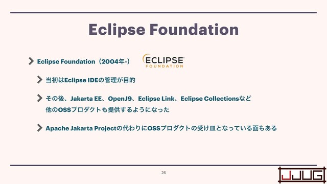 Eclipse Foundationʢ2004೥-ʣ


౰ॳ͸Eclipse IDEͷ؅ཧ͕໨త


ͦͷޙɺJakarta EEɺOpenJ9ɺEclipse LinkɺEclipse CollectionsͳͲ
 
ଞͷOSSϓϩμΫτ΋ఏڙ͢ΔΑ͏ʹͳͬͨ


Apache Jakarta Projectͷ୅ΘΓʹOSSϓϩμΫτͷड͚ࡼͱͳ͍ͬͯΔ໘΋͋Δ
Eclipse Foundation
26
