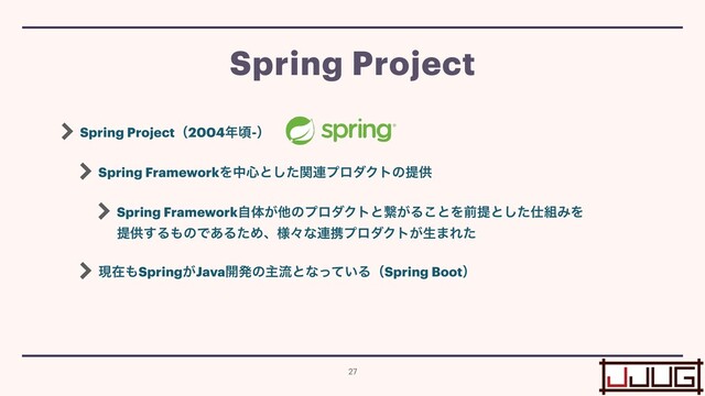 Spring Projectʢ2004೥ࠒ-ʣ


Spring FrameworkΛத৺ͱͨؔ͠࿈ϓϩμΫτͷఏڙ


Spring Frameworkࣗମ͕ଞͷϓϩμΫτͱܨ͕Δ͜ͱΛલఏͱͨ͠࢓૊ΈΛ
 
ఏڙ͢Δ΋ͷͰ͋ΔͨΊɺ༷ʑͳ࿈ܞϓϩμΫτ͕ੜ·Εͨ


ݱࡏ΋Spring͕Java։ൃͷओྲྀͱͳ͍ͬͯΔʢSpring Bootʣ
Spring Project
27

