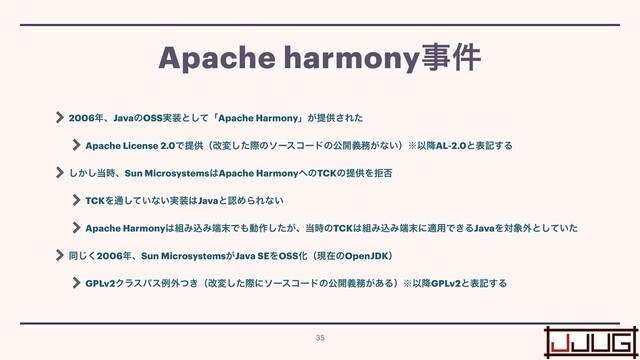 2006೥ɺJavaͷOSS࣮૷ͱͯ͠ʮApache Harmonyʯ͕ఏڙ͞Εͨ


Apache License 2.0Ͱఏڙʢվมͨ͠ࡍͷιʔείʔυͷެ։ٛ຿͕ͳ͍ʣ˞Ҏ߱AL-2.0ͱදه͢Δ


͔͠͠౰࣌ɺSun Microsystems͸Apache Harmony΁ͷTCKͷఏڙΛڋ൱


TCKΛ௨͍ͯ͠ͳ͍࣮૷͸JavaͱೝΊΒΕͳ͍


Apache Harmony͸૊ΈࠐΈ୺຤Ͱ΋ಈ࡞͕ͨ͠ɺ౰࣌ͷTCK͸૊ΈࠐΈ୺຤ʹద༻Ͱ͖ΔJavaΛର৅֎ͱ͍ͯͨ͠


ಉ͘͡2006೥ɺSun Microsystems͕Java SEΛOSSԽʢݱࡏͷOpenJDKʣ


GPLv2Ϋϥεύεྫ֎͖ͭʢվมͨ͠ࡍʹιʔείʔυͷެ։ٛ຿͕͋Δʣ˞Ҏ߱GPLv2ͱදه͢Δ
Apache harmonyࣄ݅
35
