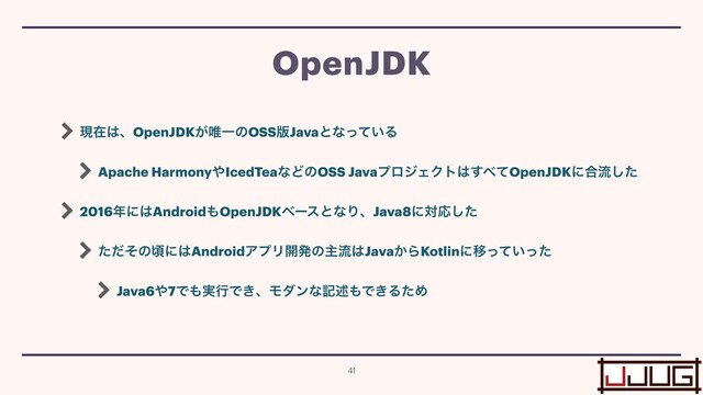 ݱࡏ͸ɺOpenJDK͕།ҰͷOSS൛Javaͱͳ͍ͬͯΔ


Apache Harmony΍IcedTeaͳͲͷOSS JavaϓϩδΣΫτ͸͢΂ͯOpenJDKʹ߹ྲྀͨ͠


2016೥ʹ͸Android΋OpenJDKϕʔεͱͳΓɺJava8ʹରԠͨ͠


ͨͩͦͷࠒʹ͸AndroidΞϓϦ։ൃͷओྲྀ͸Java͔ΒKotlinʹҠ͍ͬͯͬͨ


Java6΍7Ͱ΋࣮ߦͰ͖ɺϞμϯͳهड़΋Ͱ͖ΔͨΊ
OpenJDK
41
