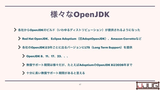 ֤͔ࣾΒOpenJDKͷϏϧυʢ͍ΘΏΔσΟετϦϏϡʔγϣϯʣ͕ఏڙ͞ΕΔΑ͏ʹͳͬͨ


Red Hat OpenJDKɺEclipse AdoptiumʢچAdoptOpenJDKʣɺAmazon CorrettoͳͲ


֤ࣾͷOpenJDK͸3೥͝ͱʹग़ΔόʔδϣϯʹLTSʢLong Term SupportʣΛఏڙ


OpenJDK 8ɺ11ɺ17ɺ23ɺɺɺ


ແঈαϙʔτظؒ͸༷ʑ͕ͩɺͨͱ͑͹AdoptiumͷOpenJDK 8͸2026೥·Ͱ


े෼ʹ௕͍ແঈαϙʔτظ͕ؒ͋Δͱݴ͑Δ
༷ʑͳOpenJDK
47
