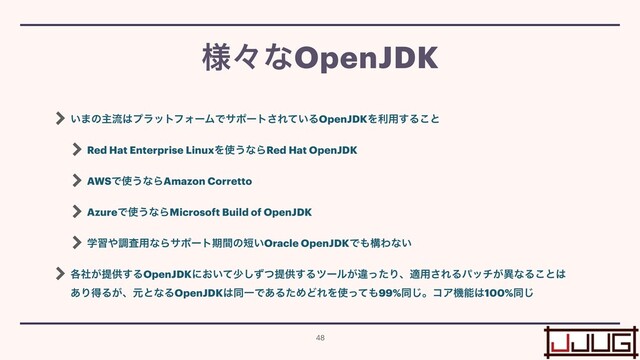 ͍·ͷओྲྀ͸ϓϥοτϑΥʔϜͰαϙʔτ͞Ε͍ͯΔOpenJDKΛར༻͢Δ͜ͱ


Red Hat Enterprise LinuxΛ࢖͏ͳΒRed Hat OpenJDK


AWSͰ࢖͏ͳΒAmazon Corretto


AzureͰ࢖͏ͳΒMicrosoft Build of OpenJDK


ֶश΍ௐࠪ༻ͳΒαϙʔτظؒͷ୹͍Oracle OpenJDKͰ΋ߏΘͳ͍


֤͕ࣾఏڙ͢ΔOpenJDKʹ͓͍ͯগͣͭ͠ఏڙ͢Δπʔϧ͕ҧͬͨΓɺద༻͞ΕΔύον͕ҟͳΔ͜ͱ͸
 
͋ΓಘΔ͕ɺݩͱͳΔOpenJDK͸ಉҰͰ͋ΔͨΊͲΕΛ࢖ͬͯ΋99%ಉ͡ɻίΞػೳ͸100%ಉ͡
༷ʑͳOpenJDK
48
