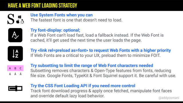 Use System Fonts when you can
The fastest font is one that doesn’t need to load.
Try font-display: optional;
If a Web Font can’t load fast, load a fallback instead. If the Web Font is
cached, it’ll get used the next time the user loads the page.
Try  to request Web Fonts with a higher priority
If Web Fonts are a critical to your UX, preload them to minimize FOIT.
Try subsetting to limit the range of Web Font characters needed
Subsetting removes characters & Open-Type features from fonts, reducing
ﬁle size. Google Fonts, TypeKit & Font Squirrel support it. Be careful with use.
Try the CSS Font Loading API if you need more control
Track font download progress & apply once fetched, manipulate font faces
and override default lazy load behavior.
S
Have a Web Font Loading Strategy
@addyosmani
