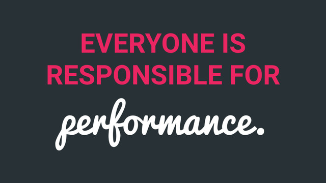 EVERYONE IS
RESPONSIBLE FOR
performance.

