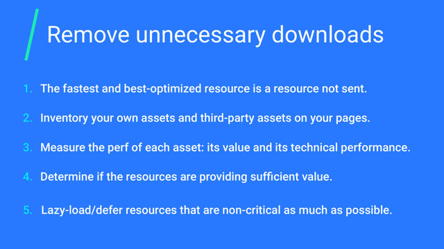 Remove unnecessary downloads
The fastest and best-optimized resource is a resource not sent.
Inventory your own assets and third-party assets on your pages.
Measure the perf of each asset: its value and its technical performance.
Determine if the resources are providing sufﬁcient value.
Lazy-load/defer resources that are non-critical as much as possible.
1.
2.
3.
4.
5.

