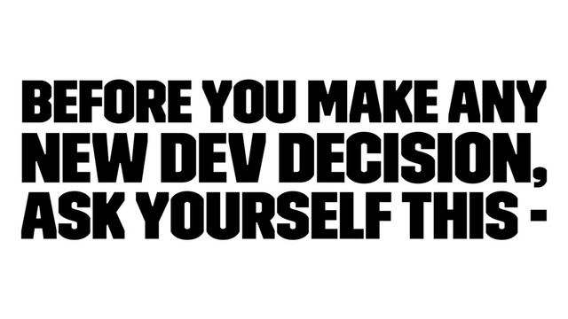 Before you make any
new dev decision,
ask yourself this -
