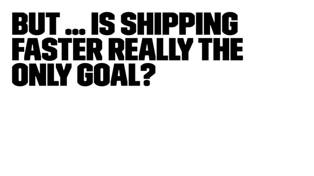 But ... is shipping
faster really the
only goal?
