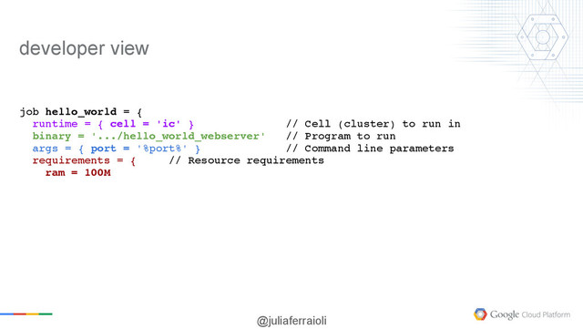 @juliaferraioli
job hello_world = {
runtime = { cell = 'ic' } // Cell (cluster) to run in
binary = '.../hello_world_webserver' // Program to run
args = { port = '%port%' } // Command line parameters
requirements = { // Resource requirements
ram = 100M
developer view

