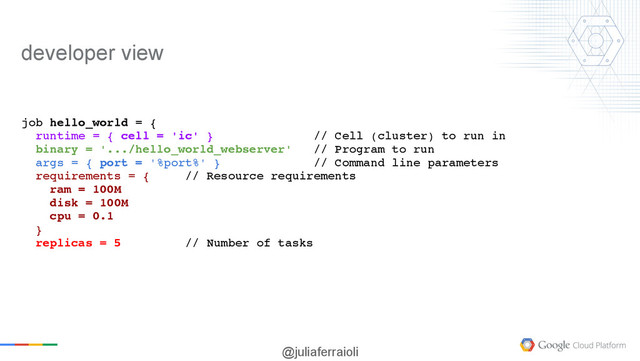 @juliaferraioli
job hello_world = {
runtime = { cell = 'ic' } // Cell (cluster) to run in
binary = '.../hello_world_webserver' // Program to run
args = { port = '%port%' } // Command line parameters
requirements = { // Resource requirements
ram = 100M
disk = 100M
cpu = 0.1
}
replicas = 5 // Number of tasks
developer view
