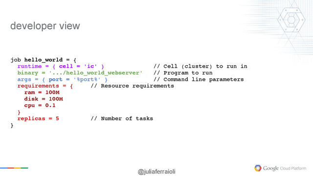 @juliaferraioli
job hello_world = {
runtime = { cell = 'ic' } // Cell (cluster) to run in
binary = '.../hello_world_webserver' // Program to run
args = { port = '%port%' } // Command line parameters
requirements = { // Resource requirements
ram = 100M
disk = 100M
cpu = 0.1
}
replicas = 5 // Number of tasks
}
developer view

