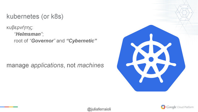 @juliaferraioli
κυβερνήτης:
“Helmsman”;
root of “Governor” and “Cybernetic”
manage applications, not machines
kubernetes (or k8s)
