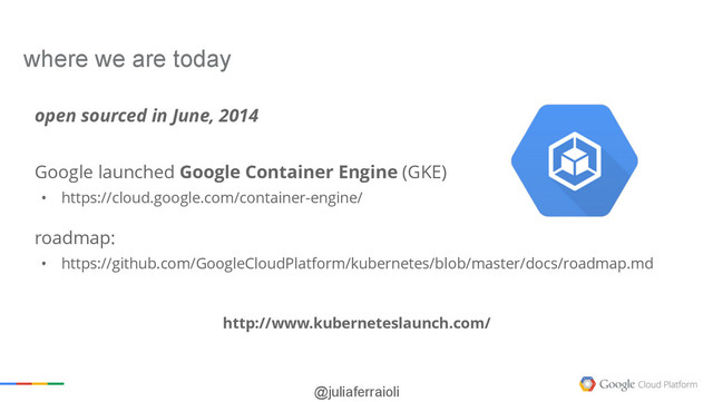 @juliaferraioli
open sourced in June, 2014
Google launched Google Container Engine (GKE)
• https://cloud.google.com/container-engine/
roadmap:
• https://github.com/GoogleCloudPlatform/kubernetes/blob/master/docs/roadmap.md
where we are today
http://www.kuberneteslaunch.com/
