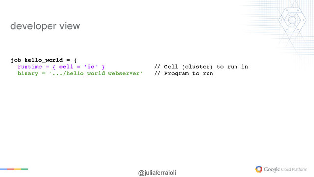 @juliaferraioli
job hello_world = {
runtime = { cell = 'ic' } // Cell (cluster) to run in
binary = '.../hello_world_webserver' // Program to run
developer view
