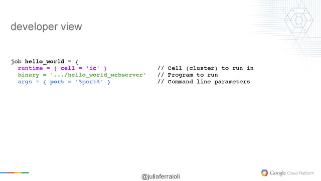 @juliaferraioli
job hello_world = {
runtime = { cell = 'ic' } // Cell (cluster) to run in
binary = '.../hello_world_webserver' // Program to run
args = { port = '%port%' } // Command line parameters
developer view
