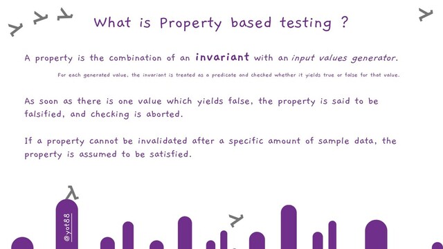 @yot88
What is Property based testing ?
A property is the combination of an invariant with an input values generator.
For each generated value, the invariant is treated as a predicate and checked whether it yields true or false for that value.
As soon as there is one value which yields false, the property is said to be
falsified, and checking is aborted.
If a property cannot be invalidated after a specific amount of sample data, the
property is assumed to be satisfied.
