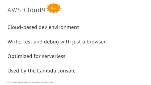 © 2018, Amazon Web Services, Inc. or its Affiliates. All rights reserved.
AWS Cloud9
Cloud-based dev environment
Write, test and debug with just a browser
Optimized for serverless
Used by the Lambda console
New
