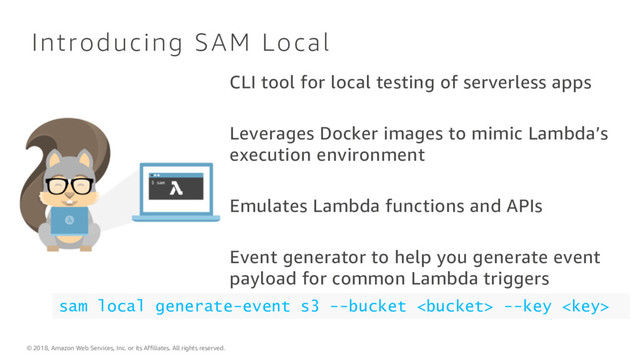 © 2018, Amazon Web Services, Inc. or its Affiliates. All rights reserved.
Introducing SAM Local
CLI tool for local testing of serverless apps
Leverages Docker images to mimic Lambda’s
execution environment
Emulates Lambda functions and APIs
Event generator to help you generate event
payload for common Lambda triggers
sam local generate-event s3 --bucket  --key 
