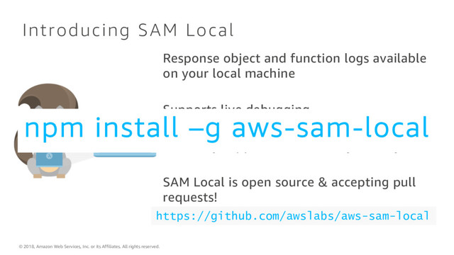 © 2018, Amazon Web Services, Inc. or its Affiliates. All rights reserved.
Introducing SAM Local
Response object and function logs available
on your local machine
Supports live debugging
Currently supports Java, Node.js and Python
SAM Local is open source & accepting pull
requests!
https://github.com/awslabs/aws-sam-local
npm install –g aws-sam-local
