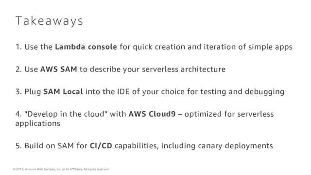 © 2018, Amazon Web Services, Inc. or its Affiliates. All rights reserved.
Takeaways
1. Use the Lambda console for quick creation and iteration of simple apps
2. Use AWS SAM to describe your serverless architecture
3. Plug SAM Local into the IDE of your choice for testing and debugging
4. "Develop in the cloud" with AWS Cloud9 – optimized for serverless
applications
5. Build on SAM for CI/CD capabilities, including canary deployments
