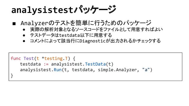 analysistestパッケージ
■ Analyzerのテストを簡単に行うためのパッケージ
● 実際の解析対象となるソースコードをファイルとして用意すればよい
● テストデータはtestdata以下に用意する
● コメントによって該当行にDiagnosticが出力されるかチェックする
func Test(t *testing.T) {
testdata := analysistest.TestData(t)
analysistest.Run(t, testdata, simple.Analyzer, "a")
}
