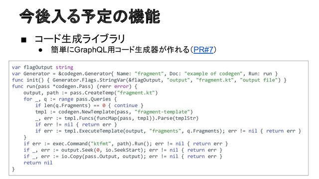 今後入る予定の機能
■ コード生成ライブラリ
● 簡単にGraphQL用コード生成器が作れる（PR#7）
var flagOutput string
var Generator = &codegen.Generator{ Name: "fragment", Doc: "example of codegen", Run: run }
func init() { Generator.Flags.StringVar(&flagOutput, "output", "fragment.kt", "output file") }
func run(pass *codegen.Pass) (rerr error) {
output, path := pass.CreateTemp("fragment.kt")
for _, q := range pass.Queries {
if len(q.Fragments) == 0 { continue }
tmpl := codegen.NewTemplate(pass, "fragment-template")
_, err := tmpl.Funcs(funcMap(pass, tmpl)).Parse(tmplStr)
if err != nil { return err }
if err := tmpl.ExecuteTemplate(output, "fragments", q.Fragments); err != nil { return err }
}
if err := exec.Command("ktfmt", path).Run(); err != nil { return err }
if _, err := output.Seek(0, io.SeekStart); err != nil { return err }
if _, err := io.Copy(pass.Output, output); err != nil { return err }
return nil
}

