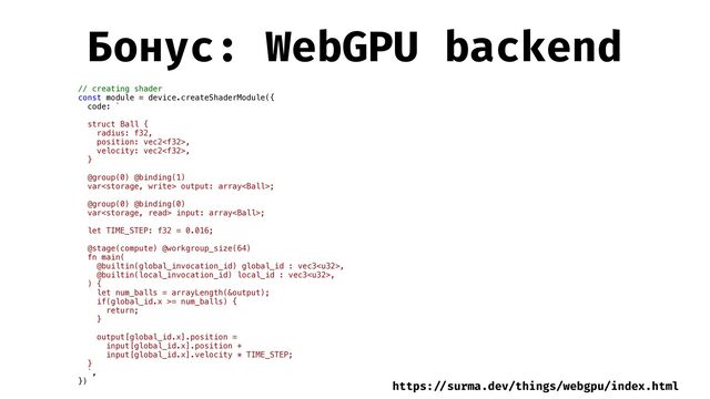 Бонус: WebGPU backend
// creating shader


const module = device.createShaderModule({


code: `




struct Ball {


radius: f32,


position: vec2,


velocity: vec2,


}


@group(0) @binding(1)


var output: array;


@group(0) @binding(0)


var input: array;


let TIME_STEP: f32 = 0.016;




@stage(compute) @workgroup_size(64)


fn main(


@builtin(global_invocation_id) global_id : vec3,


@builtin(local_invocation_id) local_id : vec3,


) {


let num_balls = arrayLength(&output);


if(global_id.x >= num_balls) {


return;


}




output[global_id.x].position =


input[global_id.x].position +


input[global_id.x].velocity * TIME_STEP;


}


`,


})


https:
/ /
surma.dev/things/webgpu/index.html

