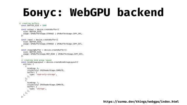 Бонус: WebGPU backend
// creating buffers


const BUFFER_SIZE = 1000


const output = device.createBuffer({


size: BUFFER_SIZE,


usage: GPUBufferUsage.STORAGE | GPUBufferUsage.COPY_SRC,


})


const input = device.createBuffer({


size: BUFFER_SIZE,


usage: GPUBufferUsage.STORAGE | GPUBufferUsage.COPY_DST,


})


const stagingBuffer = device.createBuffer({


size: BUFFER_SIZE,


usage: GPUBufferUsage.MAP_READ | GPUBufferUsage.COPY_DST,


})


// creating bind group layout


const bindGroupLayout = device.createBindGroupLayout({


entries: [


{


binding: 0,


visibility: GPUShaderStage.COMPUTE,


buffer: {


type: 'read-only-storage',


},


},


{


binding: 1,


visibility: GPUShaderStage.COMPUTE,


buffer: {


type: 'storage',


},


},


],


})


https:
/ /
surma.dev/things/webgpu/index.html
