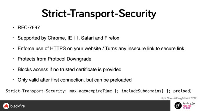 Strict-Transport-Security
• RFC-7697
• Supported by Chrome, IE 11, Safari and Firefox
• Enforce use of HTTPS on your website / Turns any insecure link to secure link
• Protects from Protocol Downgrade
• Blocks access if no trusted certiﬁcate is provided
• Only valid after ﬁrst connection, but can be preloaded
Strict-Transport-Security: max-age=expireTime [; includeSubdomains] [; preload]
https://tools.ietf.org/html/rfc6797
